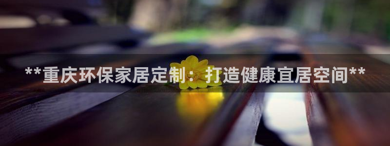 杏耀平台已注册入口：**重庆环保家居定制：打造健康宜居空间*