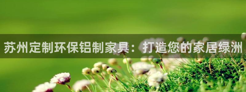 杏耀代理主管qq：苏州定制环保铝制家具：打造您的家居绿洲
